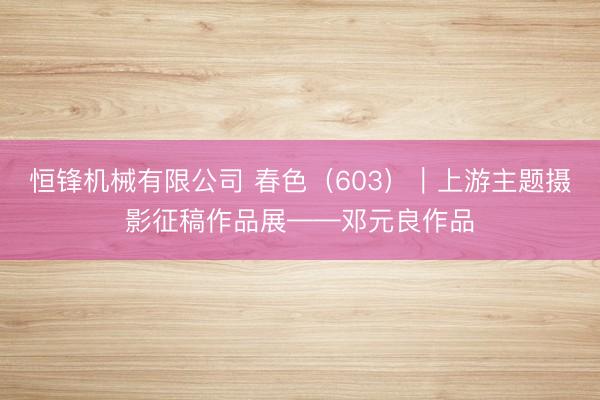 恒锋机械有限公司 春色（603）｜上游主题摄影征稿作品展——邓元良作品