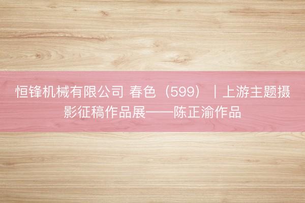 恒锋机械有限公司 春色（599）｜上游主题摄影征稿作品展——陈正渝作品