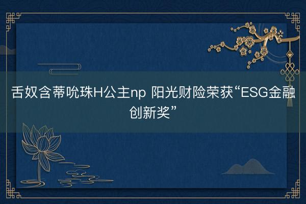 舌奴含蒂吮珠H公主np 阳光财险荣获“ESG金融创新奖”