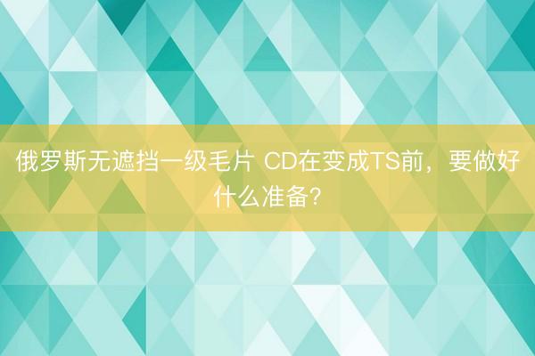 俄罗斯无遮挡一级毛片 CD在变成TS前，要做好什么准备？