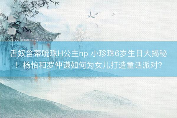 舌奴含蒂吮珠H公主np 小珍珠6岁生日大揭秘！杨怡和罗仲谦如何为女儿打造童话派对？