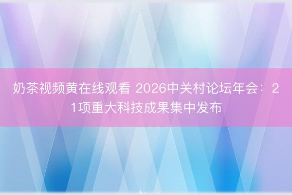 奶茶视频黄在线观看 2026中关村论坛年会：21项重大科技成果集中发布