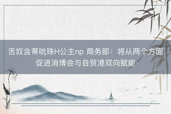 舌奴含蒂吮珠H公主np 商务部：将从两个方面促进消博会与自贸港双向赋能