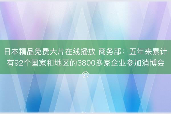 日本精品免费大片在线播放 商务部：五年来累计有92个国家和地区的3800多家企业参加消博会