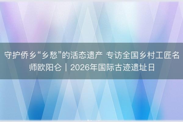 守护侨乡“乡愁”的活态遗产 专访全国乡村工匠名师欧阳仑｜2026年国际古迹遗址日
