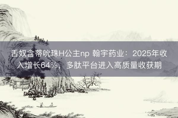 舌奴含蒂吮珠H公主np 翰宇药业：2025年收入增长64%，多肽平台进入高质量收获期