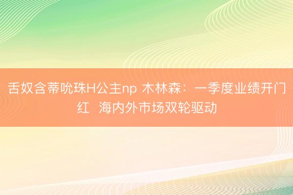 舌奴含蒂吮珠H公主np 木林森：一季度业绩开门红  海内外市场双轮驱动