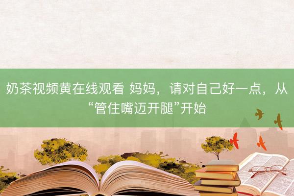 奶茶视频黄在线观看 妈妈，请对自己好一点，从“管住嘴迈开腿”开始