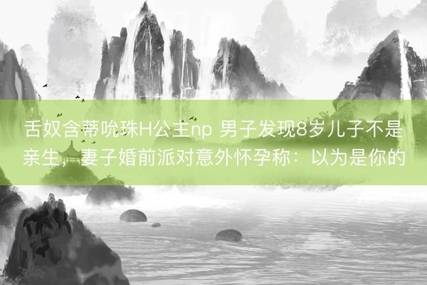 舌奴含蒂吮珠H公主np 男子发现8岁儿子不是亲生，妻子婚前派对意外怀孕称：以为是你的