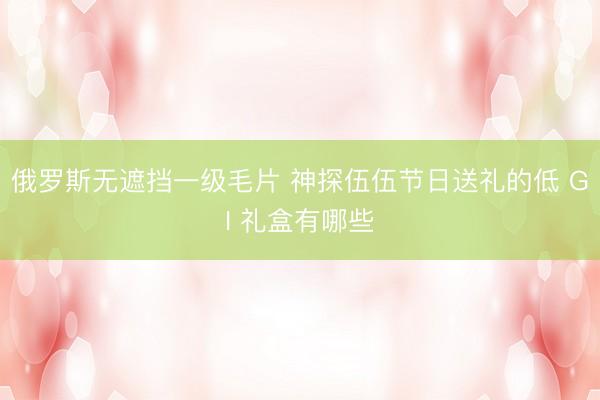 俄罗斯无遮挡一级毛片 神探伍伍节日送礼的低 GI 礼盒有哪些