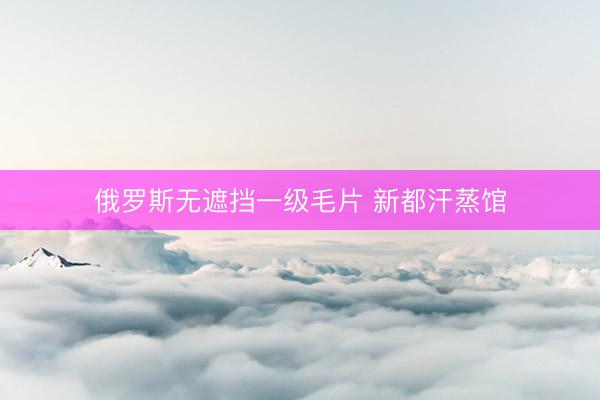 俄罗斯无遮挡一级毛片 新都汗蒸馆