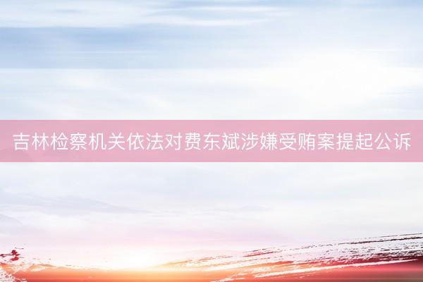 吉林检察机关依法对费东斌涉嫌受贿案提起公诉