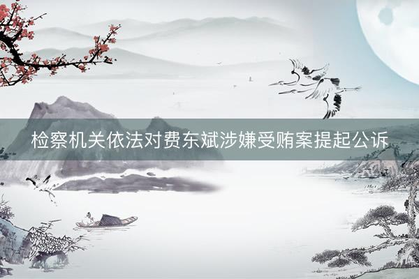 检察机关依法对费东斌涉嫌受贿案提起公诉