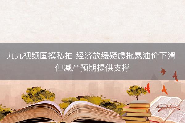 九九视频国摸私拍 经济放缓疑虑拖累油价下滑 但减产预期提供支撑