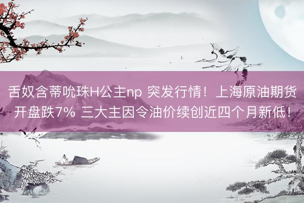 舌奴含蒂吮珠H公主np 突发行情！上海原油期货开盘跌7% 三大主因令油价续创近四个月新低！