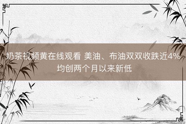 奶茶视频黄在线观看 美油、布油双双收跌近4% 均创两个月以来新低