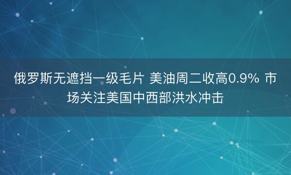 俄罗斯无遮挡一级毛片 美油周二收高0.9% 市场关注美国中西部洪水冲击