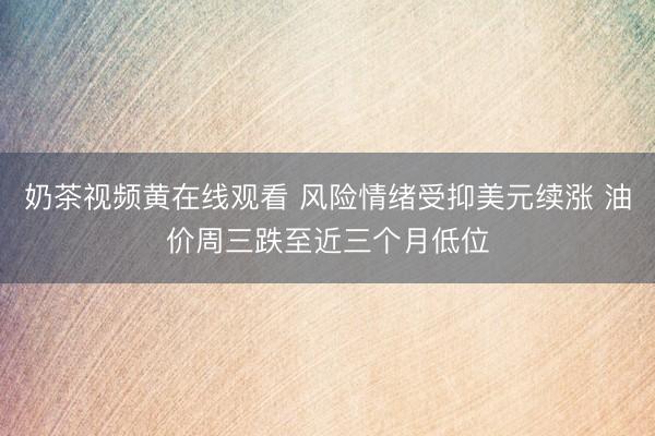 奶茶视频黄在线观看 风险情绪受抑美元续涨 油价周三跌至近三个月低位