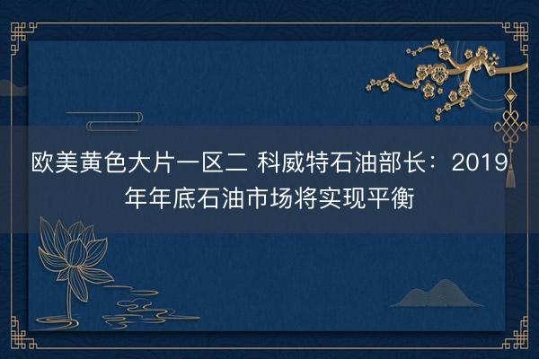 欧美黄色大片一区二 科威特石油部长：2019年年底石油市场将实现平衡