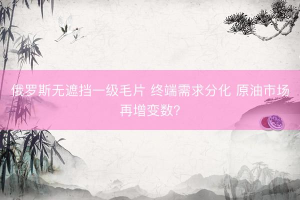 俄罗斯无遮挡一级毛片 终端需求分化 原油市场再增变数？