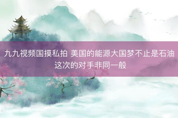 九九视频国摸私拍 美国的能源大国梦不止是石油 这次的对手非同一般