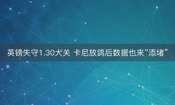 英镑失守1.30大关 卡尼放鸽后数据也来“添堵”