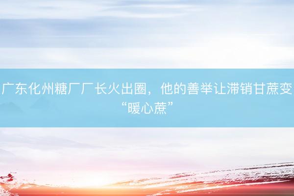 广东化州糖厂厂长火出圈，他的善举让滞销甘蔗变“暖心蔗”