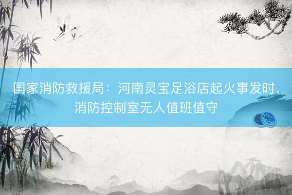 国家消防救援局：河南灵宝足浴店起火事发时，消防控制室无人值班值守