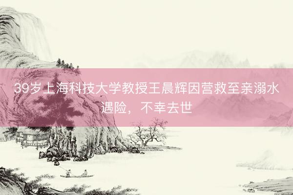 39岁上海科技大学教授王晨辉因营救至亲溺水遇险，不幸去世