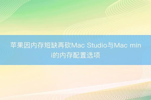苹果因内存短缺再砍Mac Studio与Mac mini的内存配置选项