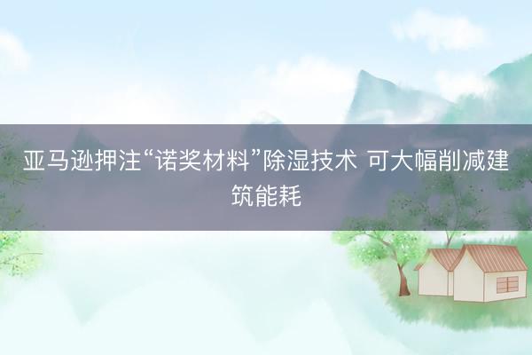 亚马逊押注“诺奖材料”除湿技术 可大幅削减建筑能耗