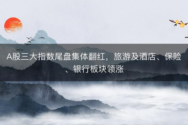 A股三大指数尾盘集体翻红，旅游及酒店、保险、银行板块领涨