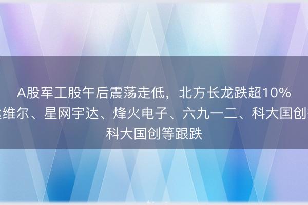 A股军工股午后震荡走低，北方长龙跌超10%，安达维尔、星网宇达、烽火电子、六九一二、科大国创等跟跌