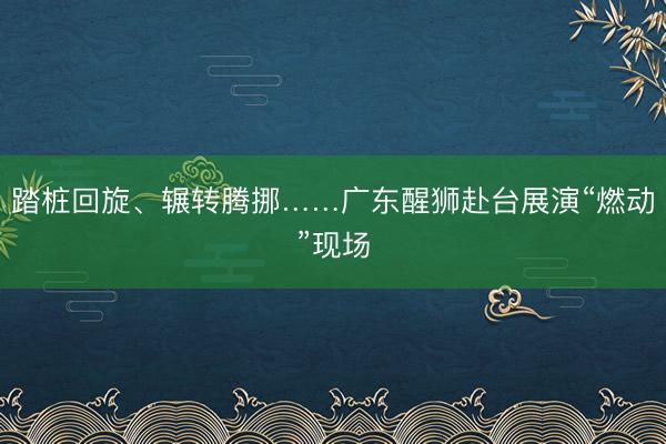踏桩回旋、辗转腾挪……广东醒狮赴台展演“燃动”现场