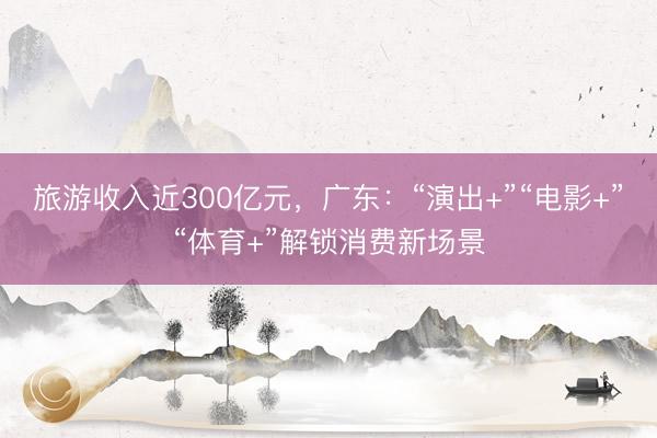 旅游收入近300亿元，广东：“演出+”“电影+”“体育+”解锁消费新场景