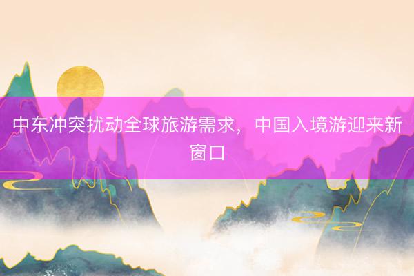 中东冲突扰动全球旅游需求，中国入境游迎来新窗口