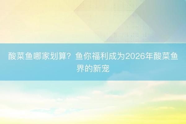 酸菜鱼哪家划算？鱼你福利成为2026年酸菜鱼界的新宠