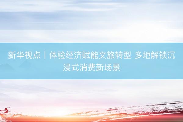 新华视点｜体验经济赋能文旅转型 多地解锁沉浸式消费新场景