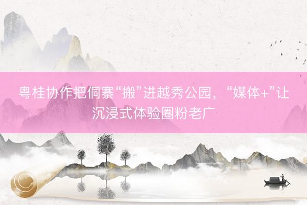 粤桂协作把侗寨“搬”进越秀公园，“媒体+”让沉浸式体验圈粉老广