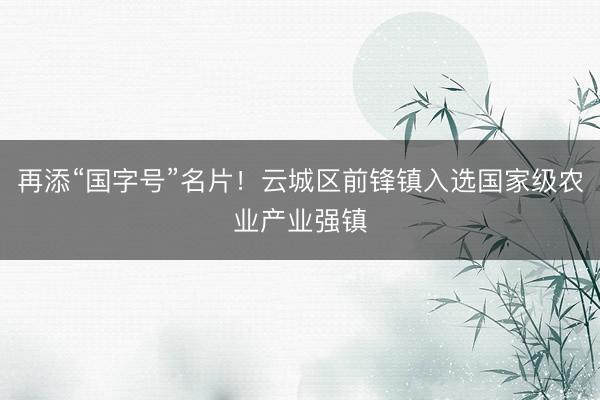再添“国字号”名片！云城区前锋镇入选国家级农业产业强镇