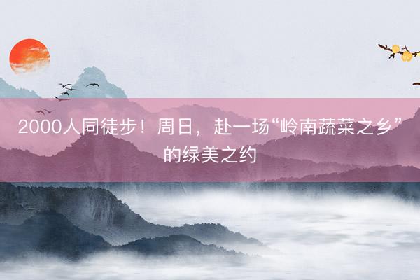 2000人同徒步！周日，赴一场“岭南蔬菜之乡”的绿美之约