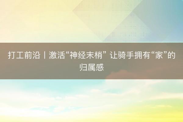 打工前沿丨激活“神经末梢” 让骑手拥有“家”的归属感