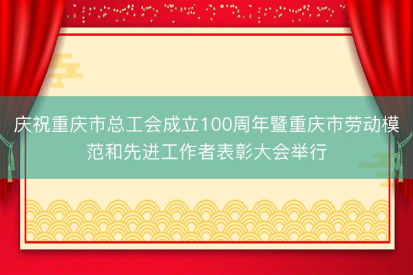 庆祝重庆市总工会成立100周年暨重庆市劳动模范和先进工作者表彰大会举行