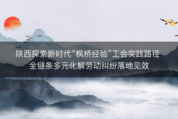 陕西探索新时代“枫桥经验”工会实践路径 全链条多元化解劳动纠纷落地见效