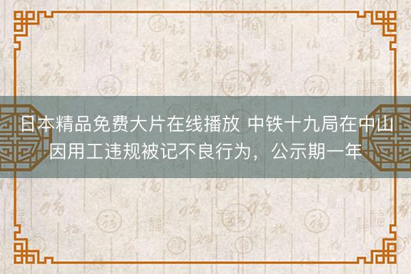 日本精品免费大片在线播放 中铁十九局在中山因用工违规被记不良行为，公示期一年