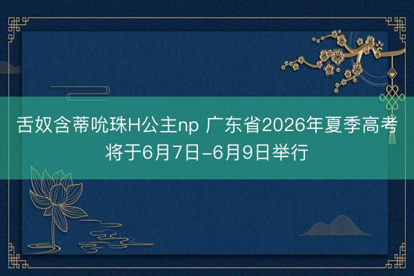 舌奴含蒂吮珠H公主np 广东省2026年夏季高考将于6月7日-6月9日举行