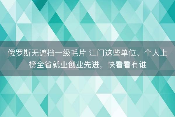 俄罗斯无遮挡一级毛片 江门这些单位、个人上榜全省就业创业先进，快看看有谁