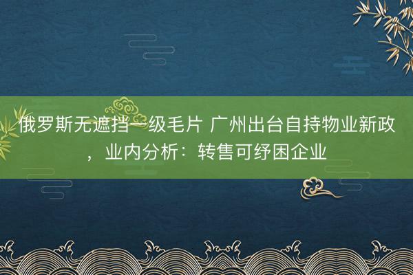 俄罗斯无遮挡一级毛片 广州出台自持物业新政，业内分析：转售可纾困企业