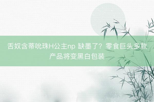 舌奴含蒂吮珠H公主np 缺墨了？零食巨头多款产品将变黑白包装