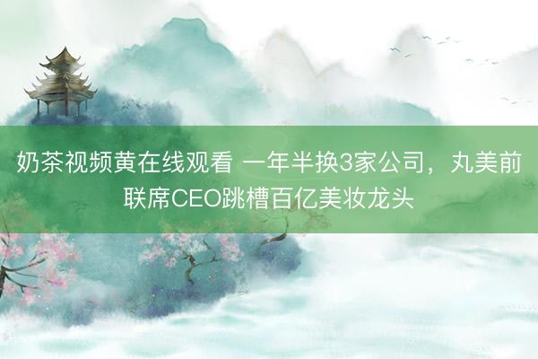 奶茶视频黄在线观看 一年半换3家公司，丸美前联席CEO跳槽百亿美妆龙头